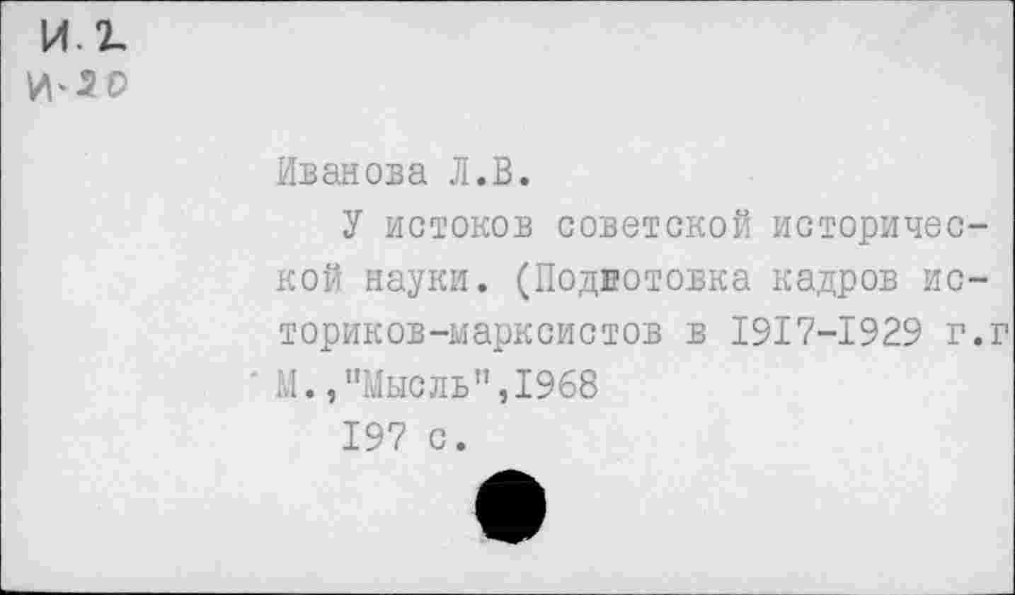 ﻿и. г.
И‘*0
Иванова Л.В.
У истоков советской исторической науки. (Подготовка кадров историков-марксистов в 1917-1929 г.г М.»"Мысль”,1968
197 с.